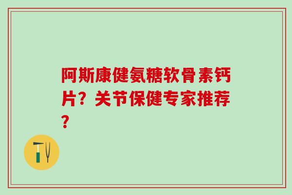 阿斯康健氨糖软骨素钙片?关节保健专家推荐? 阿斯康健氨糖软骨素钙片?关节保健专家推荐?