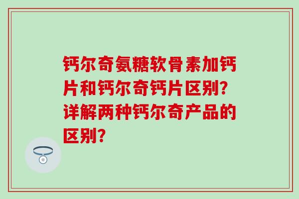 钙尔奇氨糖软骨素加钙片和钙尔奇钙片区别?详解两种钙尔奇产品的区别? 钙尔奇氨糖软骨素加钙片和钙尔奇钙片区别?详解两种钙尔奇产品的区别?