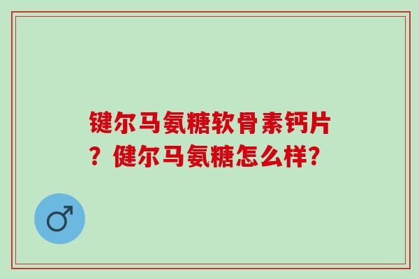 键尔马氨糖软骨素钙片？健尔马氨糖怎么样？