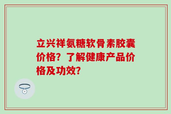 立兴祥氨糖软骨素胶囊价格？了解健康产品价格及功效？