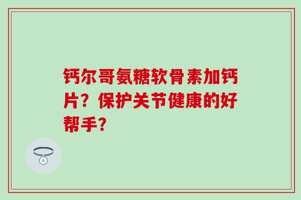 钙尔哥氨糖软骨素加钙片？保护关节健康的好帮手？