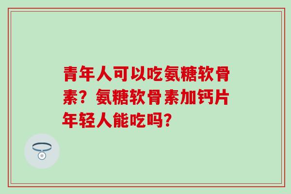 青年人可以吃氨糖软骨素？氨糖软骨素加钙片年轻人能吃吗？