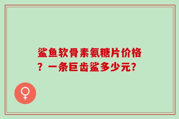 鲨鱼软骨素氨糖片价格？一条巨齿鲨多少元？