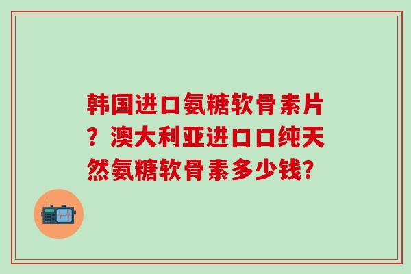 韩国进口氨糖软骨素片？澳大利亚进口口纯天然氨糖软骨素多少钱？
