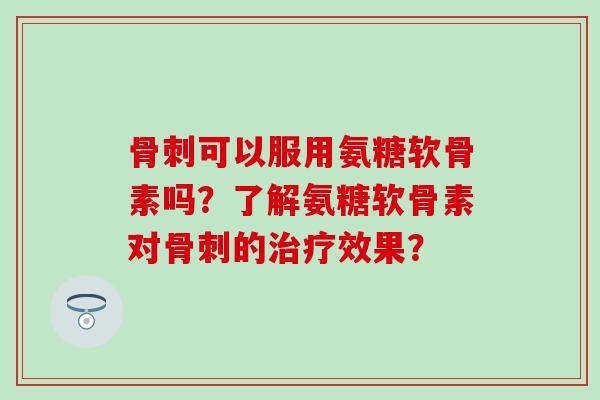 骨刺可以服用氨糖软骨素吗？了解氨糖软骨素对骨刺的治疗效果？