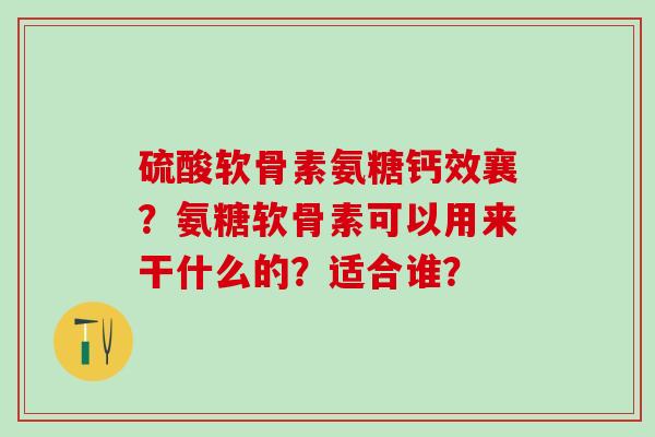 硫酸软骨素氨糖钙效襄？氨糖软骨素可以用来干什么的？适合谁？