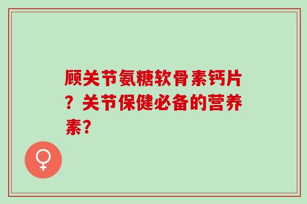 顾关节氨糖软骨素钙片？关节保健必备的营养素？