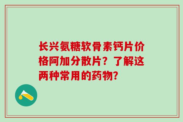 长兴氨糖软骨素钙片价格阿加分散片？了解这两种常用的？