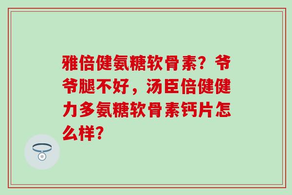 雅倍健氨糖软骨素？爷爷腿不好，汤臣倍健健力多氨糖软骨素钙片怎么样？