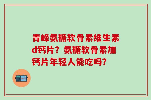 青峰氨糖软骨素维生素d钙片？氨糖软骨素加钙片年轻人能吃吗？