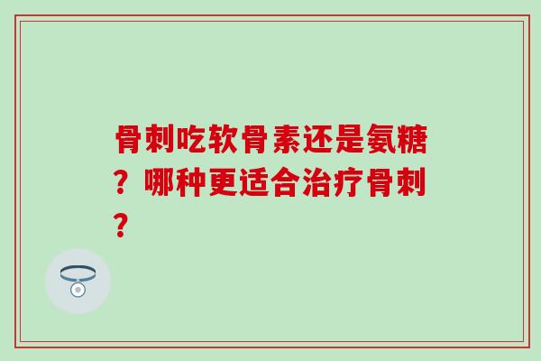 骨刺吃软骨素还是氨糖？哪种更适合治疗骨刺？