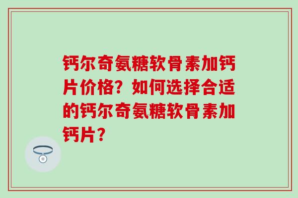 钙尔奇氨糖软骨素加钙片价格?如何选择合适的钙尔奇氨糖软骨素加钙片? 钙尔奇氨糖软骨素加钙片价格?如何选择合适的钙尔奇氨糖软骨素加钙片?