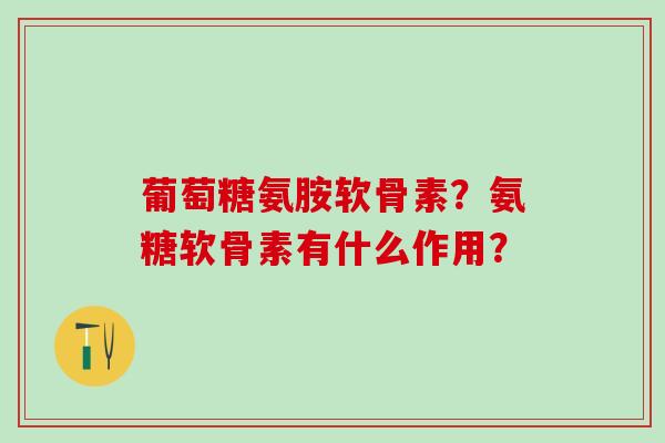 葡萄糖氨胺软骨素?氨糖软骨素有什么作用? 葡萄糖氨胺软骨素?氨糖软骨素有什么作用?