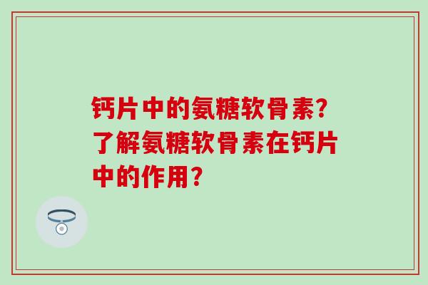 钙片中的氨糖软骨素?了解氨糖软骨素在钙片中的作用? 钙片中的氨糖软骨素?了解氨糖软骨素在钙片中的作用?
