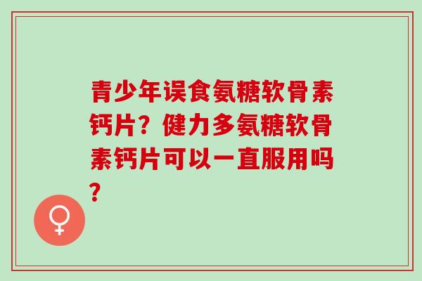 青少年误食氨糖软骨素钙片？健力多氨糖软骨素钙片可以一直服用吗？