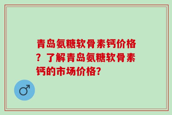 青岛氨糖软骨素钙价格？了解青岛氨糖软骨素钙的市场价格？