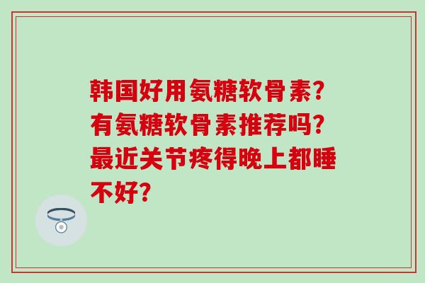韩国好用氨糖软骨素？有氨糖软骨素推荐吗？最近关节疼得晚上都睡不好？
