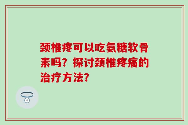 颈椎疼可以吃氨糖软骨素吗？探讨颈椎疼痛的治疗方法？