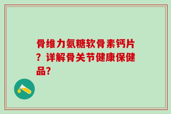 骨维力氨糖软骨素钙片？详解骨关节健康保健品？