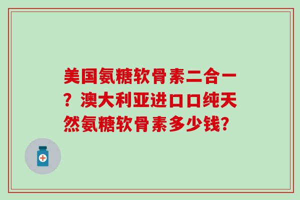美国氨糖软骨素二合一?澳大利亚进口口纯天然氨糖软骨素多少钱? 美国氨糖软骨素二合一?澳大利亚进口口纯天然氨糖软骨素多少钱?