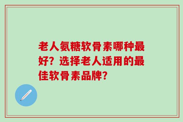 老人氨糖软骨素哪种最好？选择老人适用的最佳软骨素品牌？