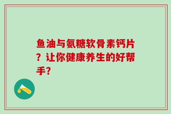 鱼油与氨糖软骨素钙片?让你健康养生的好帮手? 鱼油与氨糖软骨素钙片?让你健康养生的好帮手?