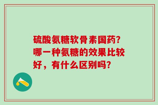 硫酸氨糖软骨素国药？哪一种氨糖的效果比较好，有什么区别吗？