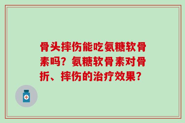 骨头摔伤能吃氨糖软骨素吗？氨糖软骨素对骨折、摔伤的治疗效果？