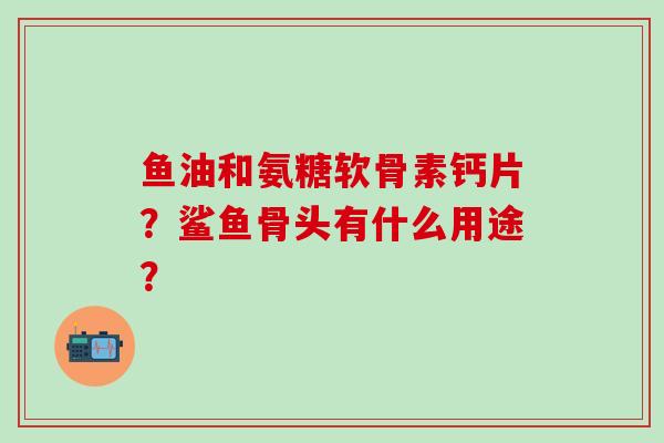 鱼油和氨糖软骨素钙片?鲨鱼骨头有什么用途? 鱼油和氨糖软骨素钙片?鲨鱼骨头有什么用途?