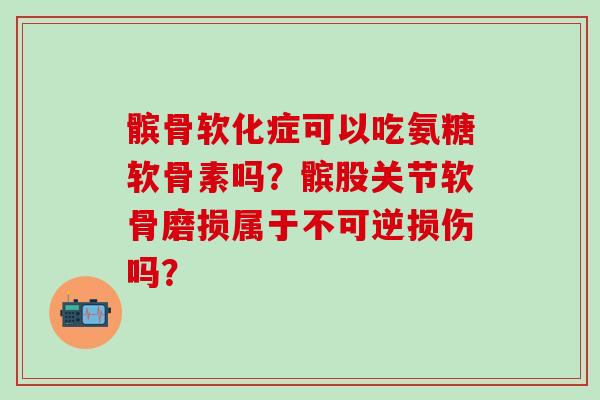 髌骨软化症可以吃氨糖软骨素吗？髌股关节软骨磨损属于不可逆损伤吗？