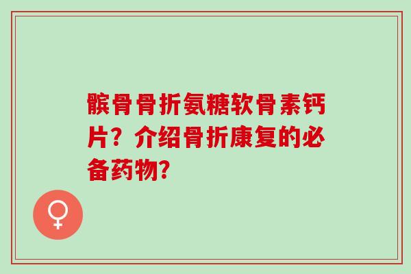 髌骨氨糖软骨素钙片?介绍康复的必备? 髌骨氨糖软骨素钙片?介绍康复的必备?