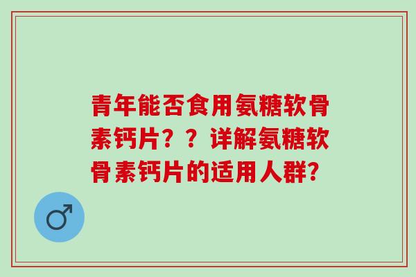 青年能否食用氨糖软骨素钙片？？详解氨糖软骨素钙片的适用人群？