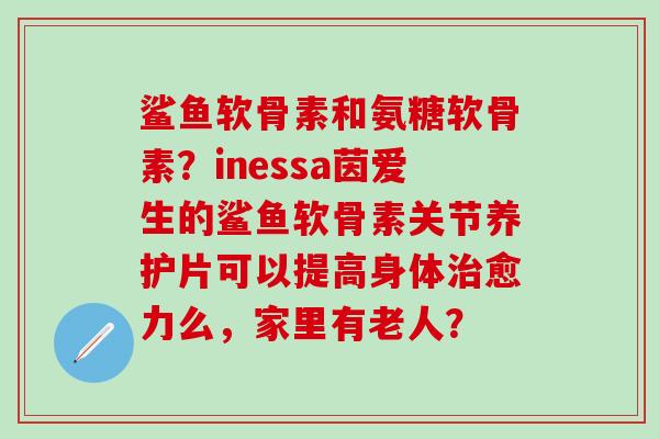 鲨鱼软骨素和氨糖软骨素？inessa茵爱生的鲨鱼软骨素关节养护片可以提高身体治愈力么，家里有老人？