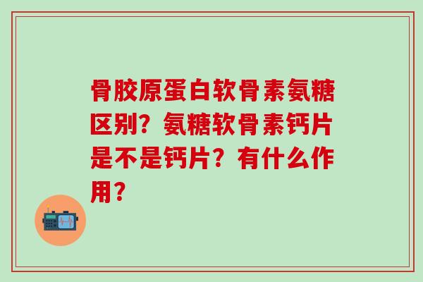 骨胶原蛋白软骨素氨糖区别?氨糖软骨素钙片是不是钙片?有什么作用? 骨胶原蛋白软骨素氨糖区别?氨糖软骨素钙片是不是钙片?有什么作用?