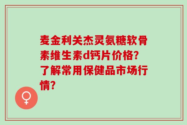 麦金利关杰灵氨糖软骨素维生素d钙片价格？了解常用保健品市场行情？
