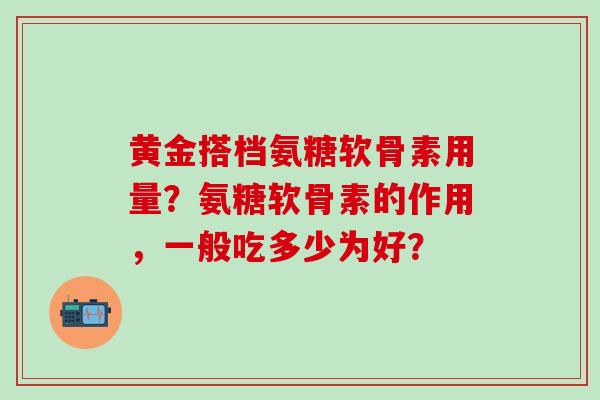 黄金搭档氨糖软骨素用量?氨糖软骨素的作用,一般吃多少为好? 黄金搭档氨糖软骨素用量?氨糖软骨素的作用,一般吃多少为好?