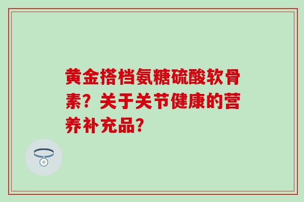 黄金搭档氨糖硫酸软骨素？关于关节健康的营养补充品？