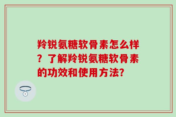 羚锐氨糖软骨素怎么样？了解羚锐氨糖软骨素的功效和使用方法？