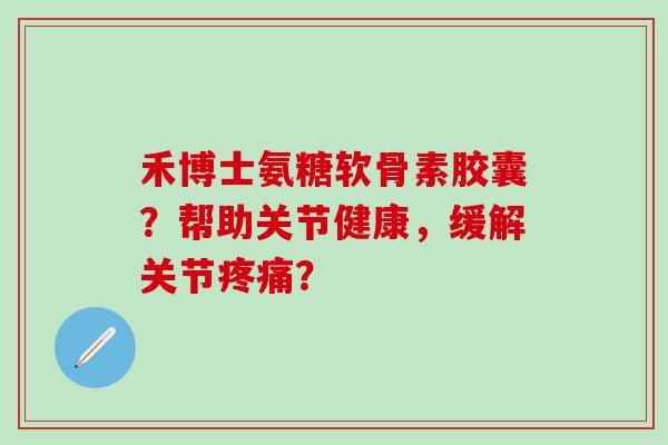 禾博士氨糖软骨素胶囊？帮助关节健康，缓解关节疼痛？