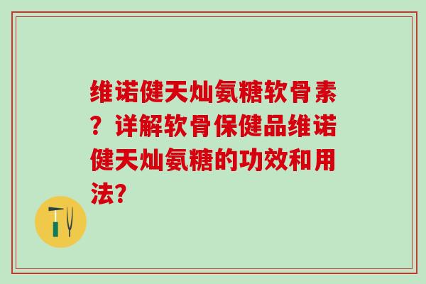 维诺健天灿氨糖软骨素？详解软骨保健品维诺健天灿氨糖的功效和用法？