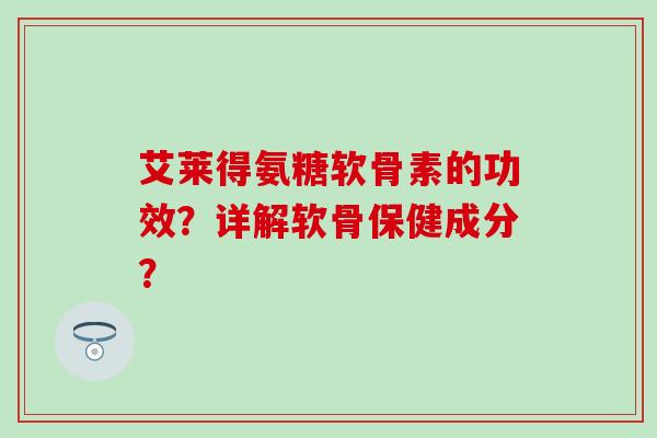 艾莱得氨糖软骨素的功效？详解软骨保健成分？