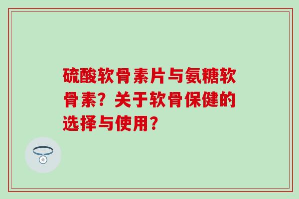 硫酸软骨素片与氨糖软骨素？关于软骨保健的选择与使用？