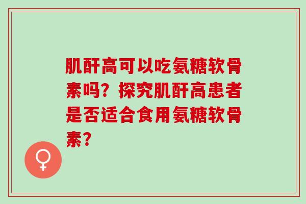肌酐高可以吃氨糖软骨素吗？探究肌酐高患者是否适合食用氨糖软骨素？