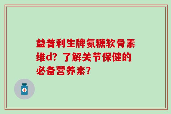 益普利生牌氨糖软骨素维d？了解关节保健的必备营养素？