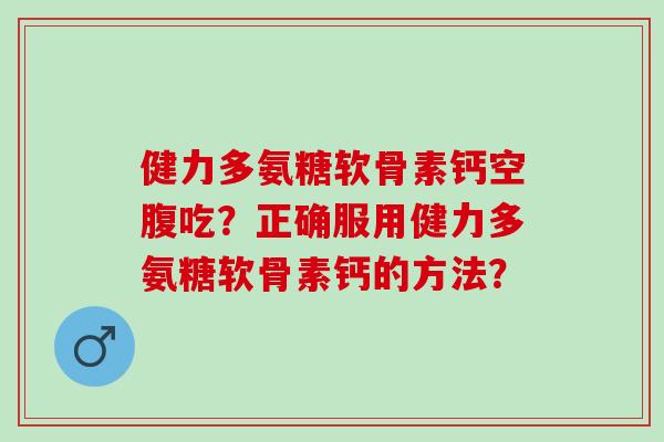 健力多氨糖软骨素钙空腹吃？正确服用健力多氨糖软骨素钙的方法？