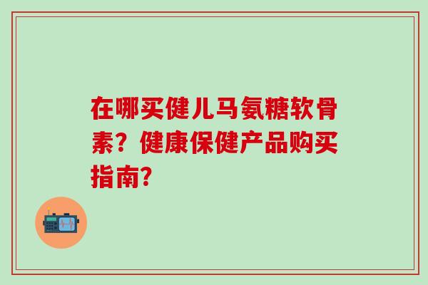 在哪买健儿马氨糖软骨素?健康保健产品购买指南? 在哪买健儿马氨糖软骨素?健康保健产品购买指南?