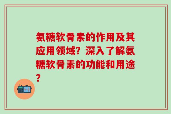 氨糖软骨素的作用及其应用领域？深入了解氨糖软骨素的功能和用途？