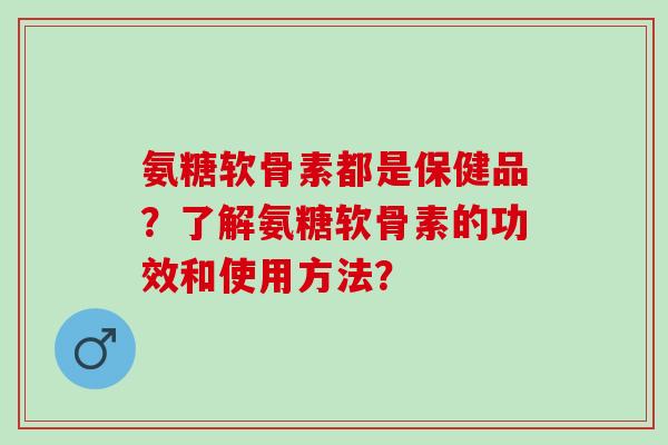 氨糖软骨素都是保健品？了解氨糖软骨素的功效和使用方法？