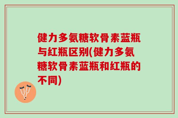健力多氨糖软骨素蓝瓶与红瓶区别(健力多氨糖软骨素蓝瓶和红瓶的不同) 健力多氨糖软骨素蓝瓶与红瓶区别(健力多氨糖软骨素蓝瓶和红瓶的不同)