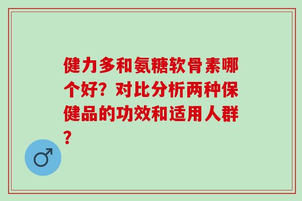 健力多和氨糖软骨素哪个好？对比分析两种保健品的功效和适用人群？